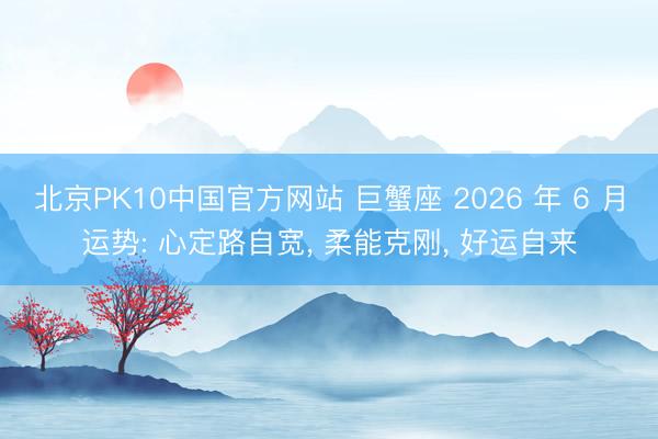 北京PK10中国官方网站 巨蟹座 2026 年 6 月运势: 心定路自宽， 柔能克刚， 好运自来