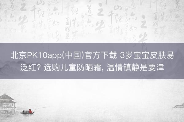 北京PK10app(中国)官方下载 3岁宝宝皮肤易泛红? 选购儿童防晒霜, 温情镇静是要津