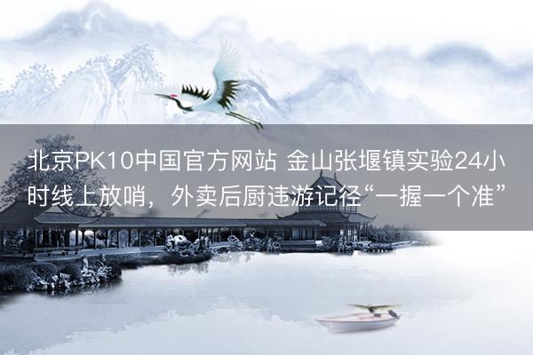北京PK10中国官方网站 金山张堰镇实验24小时线上放哨，外卖后厨违游记径“一握一个准”