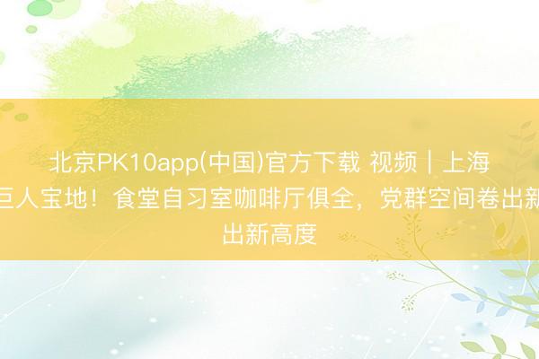北京PK10app(中国)官方下载 视频｜上海又藏巨人宝地！食堂自习室咖啡厅俱全，党群空间卷出新高度
