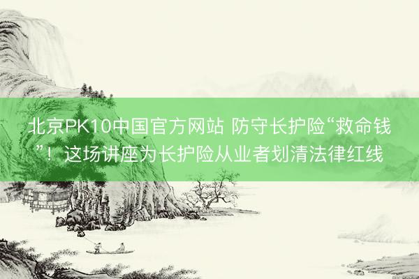 北京PK10中国官方网站 防守长护险“救命钱”！这场讲座为长护险从业者划清法律红线