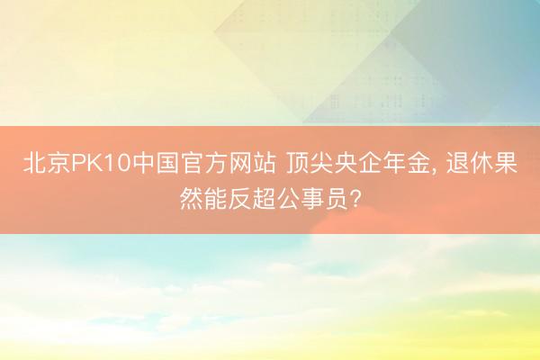 北京PK10中国官方网站 顶尖央企年金， 退休果然能反超公事员?