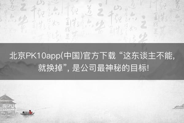 北京PK10app(中国)官方下载 “这东谈主不能, 就换掉”, 是公司最神秘的目标!