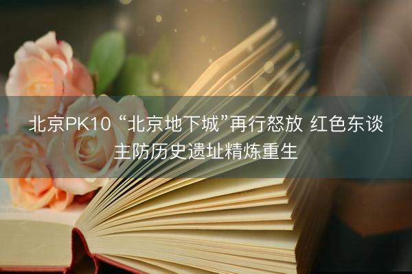 北京PK10 “北京地下城”再行怒放 红色东谈主防历史遗址精炼重生