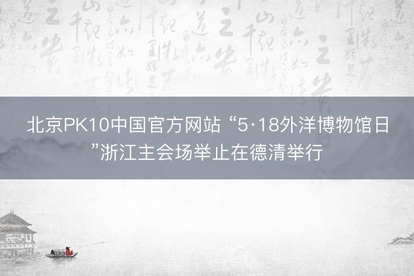 北京PK10中国官方网站 “5·18外洋博物馆日”浙江主会场举止在德清举行