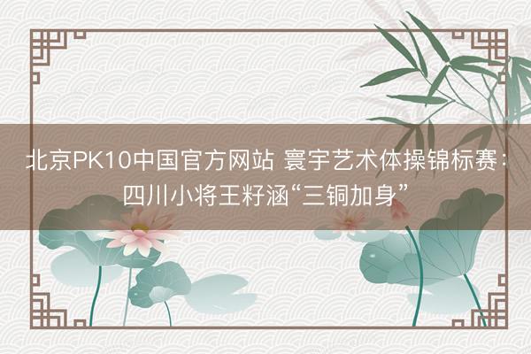 北京PK10中国官方网站 寰宇艺术体操锦标赛：四川小将王籽涵“三铜加身”