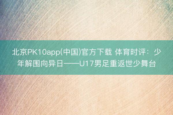 北京PK10app(中国)官方下载 体育时评：少年解围向异日——U17男足重返世少舞台