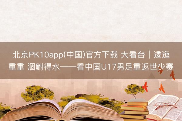 北京PK10app(中国)官方下载 大看台｜逶迤重重 涸鲋得水——看中国U17男足重返世少赛
