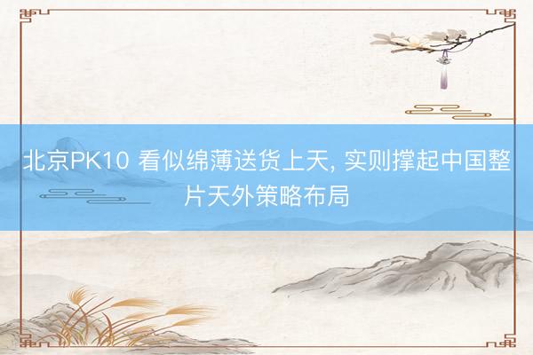 北京PK10 看似绵薄送货上天， 实则撑起中国整片天外策略布局