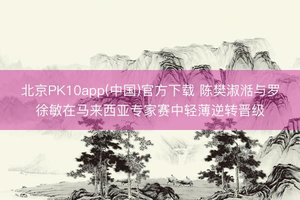 北京PK10app(中国)官方下载 陈樊淑湉与罗徐敏在马来西亚专家赛中轻薄逆转晋级