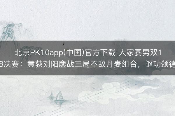 北京PK10app(中国)官方下载 大家赛男双18决赛：黄荻刘阳鏖战三局不敌丹麦组合，讴功颂德