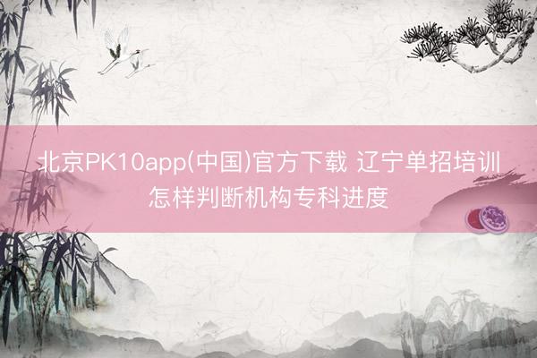 北京PK10app(中国)官方下载 辽宁单招培训怎样判断机构专科进度