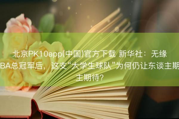 北京PK10app(中国)官方下载 新华社：无缘WCBA总冠军后，这支“大学生球队”为何仍让东谈主期待？