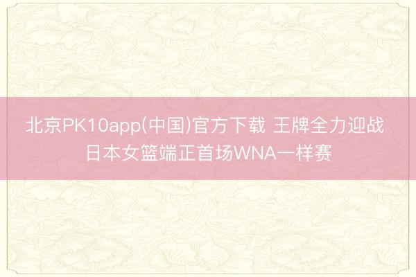 北京PK10app(中国)官方下载 王牌全力迎战 日本女篮端正首场WNA一样赛