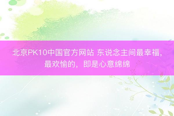 北京PK10中国官方网站 东说念主间最幸福，最欢愉的，即是心意绵绵
