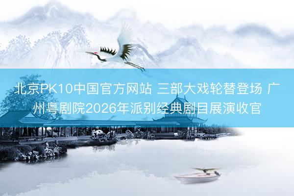 北京PK10中国官方网站 三部大戏轮替登场 广州粤剧院2026年派别经典剧目展演收官
