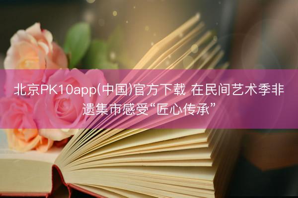 北京PK10app(中国)官方下载 在民间艺术季非遗集市感受“匠心传承”