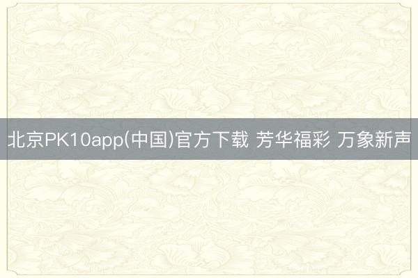 北京PK10app(中国)官方下载 芳华福彩 万象新声