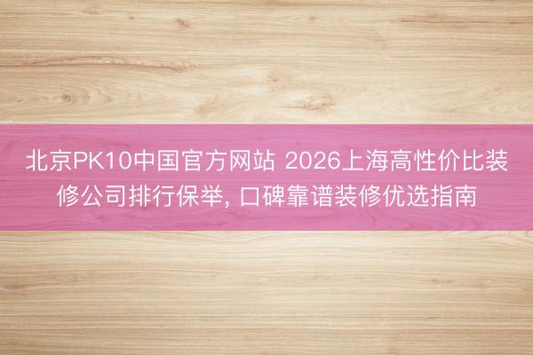 北京PK10中国官方网站 2026上海高性价比装修公司排行保举， 口碑靠谱装修优选指南