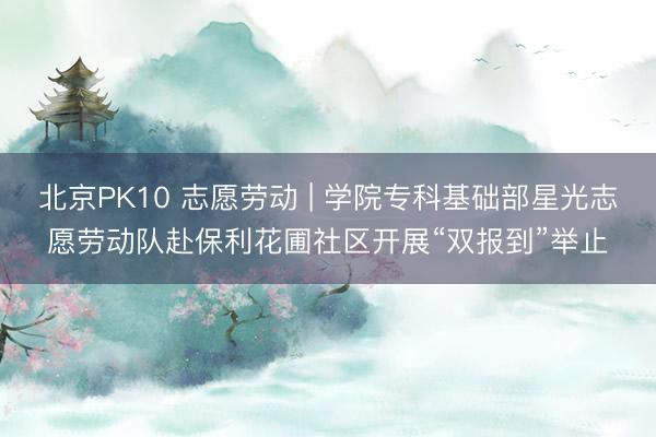北京PK10 志愿劳动 | 学院专科基础部星光志愿劳动队赴保利花圃社区开展“双报到”举止