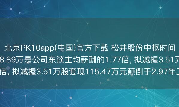 北京PK10app(中国)官方下载 松井股份中枢时间东谈主员李玉良年薪38.89万是公司东谈主均薪酬的1.77倍， 拟减握3.51万股套现115.47万元颠倒于2.97年工资