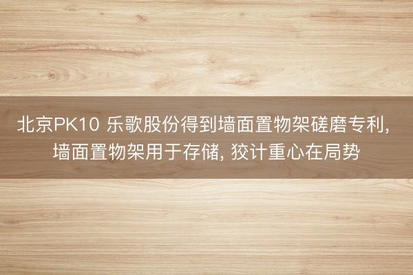 北京PK10 乐歌股份得到墙面置物架磋磨专利, 墙面置物架用于存储, 狡计重心在局势