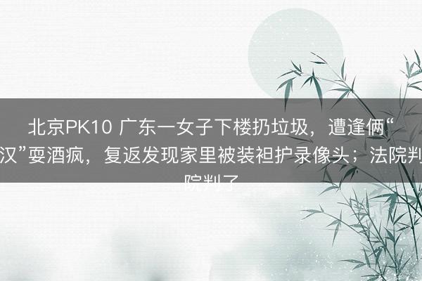 北京PK10 广东一女子下楼扔垃圾，遭逢俩“醉汉”耍酒疯，复返发现家里被装袒护录像头；法院判了