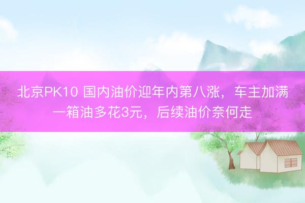 北京PK10 国内油价迎年内第八涨，车主加满一箱油多花3元，后续油价奈何走