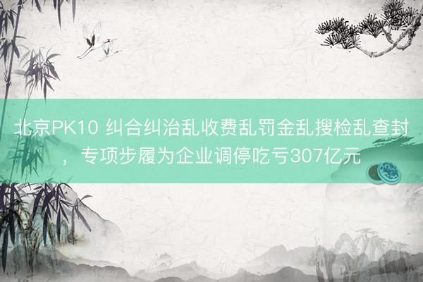 北京PK10 纠合纠治乱收费乱罚金乱搜检乱查封，专项步履为企业调停吃亏307亿元