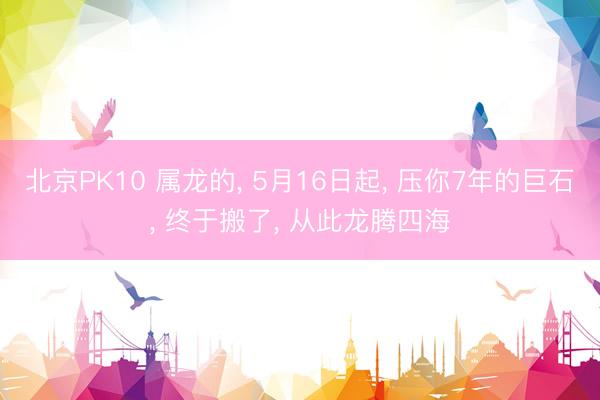 北京PK10 属龙的， 5月16日起， 压你7年的巨石， 终于搬了， 从此龙腾四海