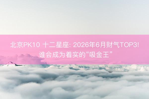 北京PK10 十二星座: 2026年6月财气TOP3! 谁会成为着实的“吸金王”