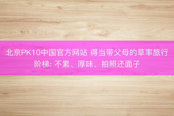 北京PK10中国官方网站 得当带父母的草率旅行阶梯: 不累、厚味、拍照还面子