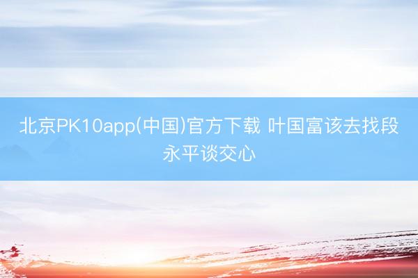 北京PK10app(中国)官方下载 叶国富该去找段永平谈交心