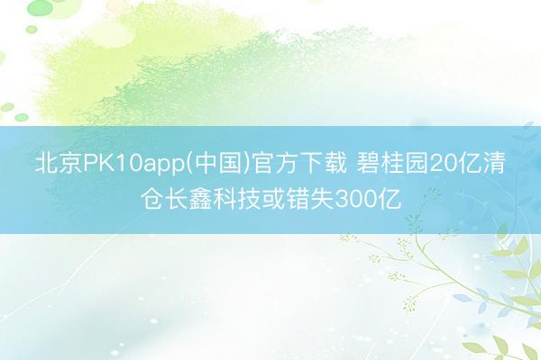 北京PK10app(中国)官方下载 碧桂园20亿清仓长鑫科技或错失300亿