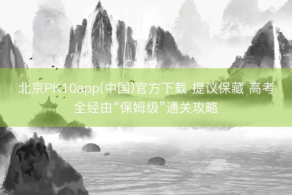 北京PK10app(中国)官方下载 提议保藏 高考全经由“保姆级”通关攻略