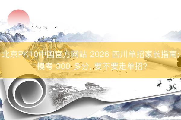 北京PK10中国官方网站 2026 四川单招家长指南: 模考 300 多分, 要不要走单招?