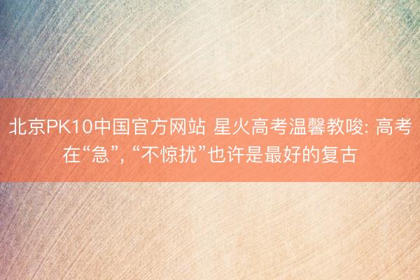 北京PK10中国官方网站 星火高考温馨教唆: 高考在“急”， “不惊扰”也许是最好的复古