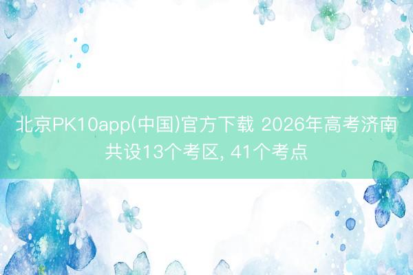 北京PK10app(中国)官方下载 2026年高考济南共设13个考区， 41个考点