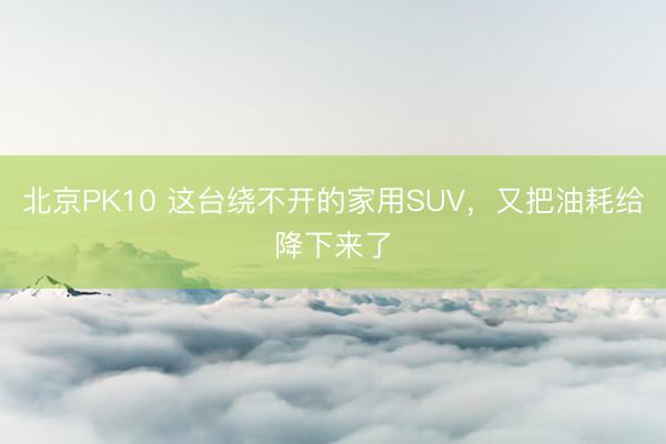 北京PK10 这台绕不开的家用SUV，又把油耗给降下来了