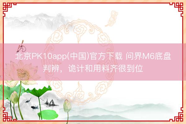 北京PK10app(中国)官方下载 问界M6底盘判辨，诡计和用料齐很到位