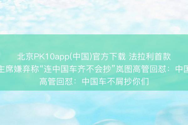 北京PK10app(中国)官方下载 法拉利首款电动车被其前主席嫌弃称“连中国车齐不会抄”岚图高管回怼：中国车不屑抄你们