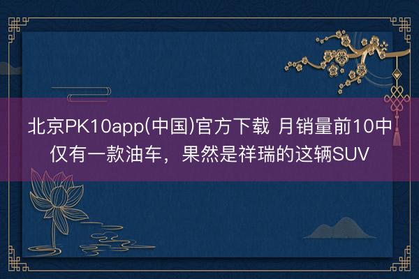 北京PK10app(中国)官方下载 月销量前10中仅有一款油车，果然是祥瑞的这辆SUV