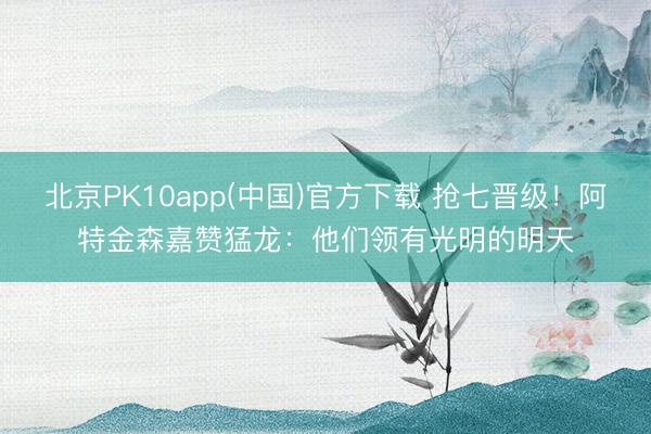 北京PK10app(中国)官方下载 抢七晋级！阿特金森嘉赞猛龙：他们领有光明的明天