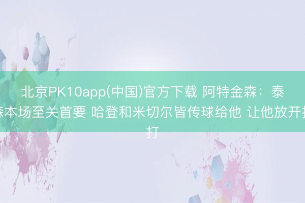 北京PK10app(中国)官方下载 阿特金森：泰森本场至关首要 哈登和米切尔皆传球给他 让他放开打