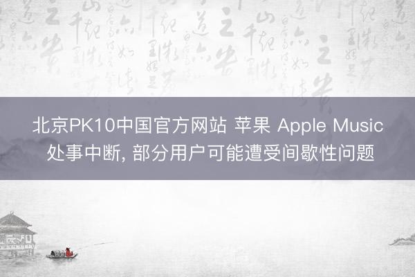 北京PK10中国官方网站 苹果 Apple Music 处事中断， 部分用户可能遭受间歇性问题
