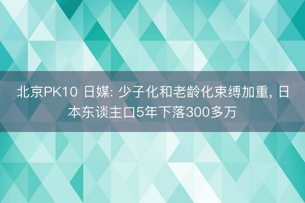 北京PK10 日媒: 少子化和老龄化束缚加重, 日本东谈主口5年下落300多万