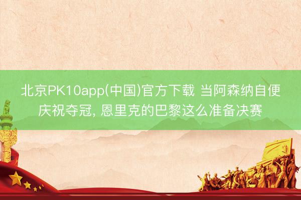 北京PK10app(中国)官方下载 当阿森纳自便庆祝夺冠, 恩里克的巴黎这么准备决赛