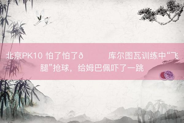 北京PK10 怕了怕了😂库尔图瓦训练中“飞腿”抢球，给姆巴佩吓了一跳