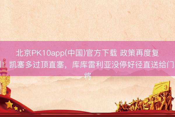 北京PK10app(中国)官方下载 政策再度复刻！凯塞多过顶直塞，库库雷利亚没停好径直送给门将