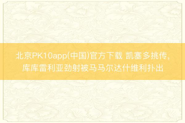 北京PK10app(中国)官方下载 凯塞多挑传，库库雷利亚劲射被马马尔达什维利扑出